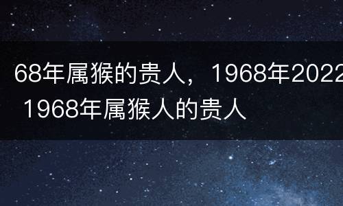68年属猴的贵人，1968年2022 1968年属猴人的贵人