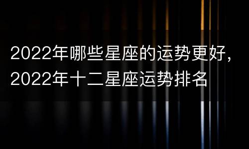 2022年哪些星座的运势更好，2022年十二星座运势排名