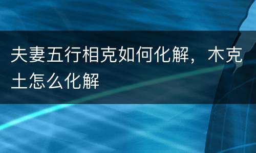 夫妻五行相克如何化解，木克土怎么化解