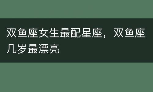 双鱼座女生最配星座，双鱼座几岁最漂亮