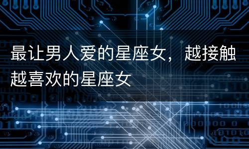 最让男人爱的星座女，越接触越喜欢的星座女