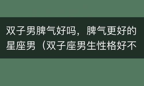 双子男脾气好吗，脾气更好的星座男（双子座男生性格好不好）