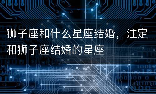 狮子座和什么星座结婚，注定和狮子座结婚的星座