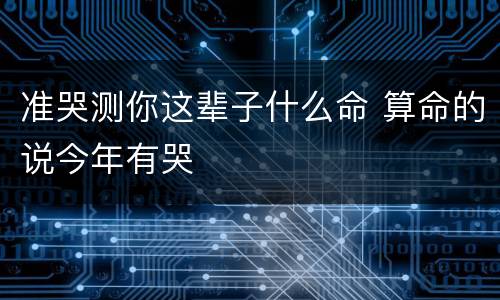 准哭测你这辈子什么命 算命的说今年有哭