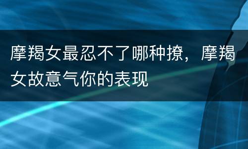 摩羯女最忍不了哪种撩，摩羯女故意气你的表现