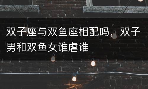 双子座与双鱼座相配吗，双子男和双鱼女谁虐谁
