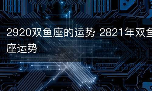2920双鱼座的运势 2821年双鱼座运势