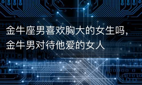 金牛座男喜欢胸大的女生吗，金牛男对待他爱的女人