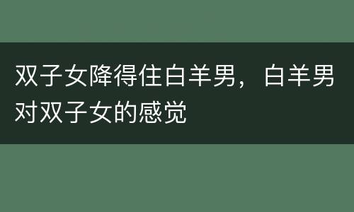双子女降得住白羊男，白羊男对双子女的感觉