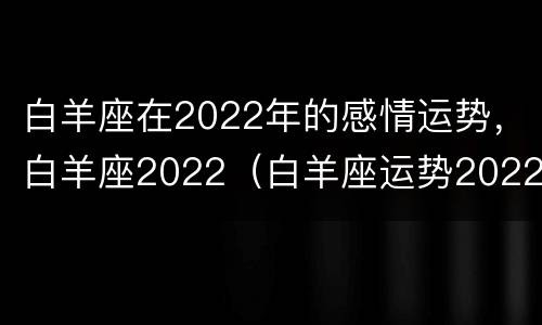 白羊座在2022年的感情运势，白羊座2022（白羊座运势2022年运势详解）