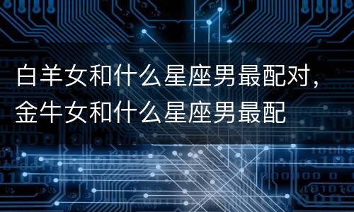白羊女和什么星座男最配对，金牛女和什么星座男最配
