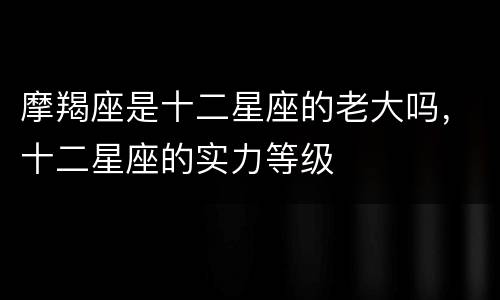 摩羯座是十二星座的老大吗，十二星座的实力等级