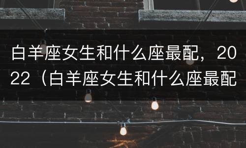 白羊座女生和什么座最配，2022（白羊座女生和什么座最配男生）
