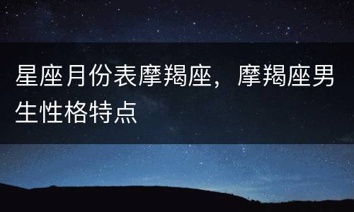 星座月份表摩羯座，摩羯座男生性格特点