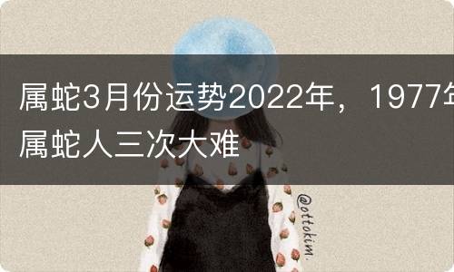 属蛇3月份运势2022年，1977年属蛇人三次大难