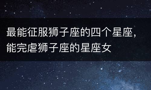 最能征服狮子座的四个星座，能完虐狮子座的星座女