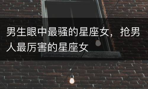 男生眼中最骚的星座女，抢男人最厉害的星座女