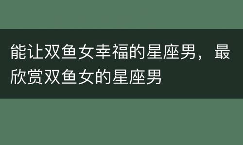 能让双鱼女幸福的星座男，最欣赏双鱼女的星座男