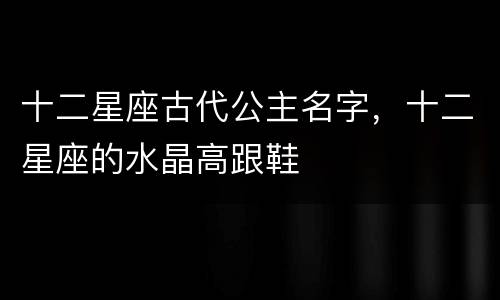 十二星座古代公主名字，十二星座的水晶高跟鞋