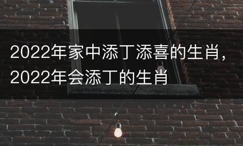 2022年家中添丁添喜的生肖，2022年会添丁的生肖