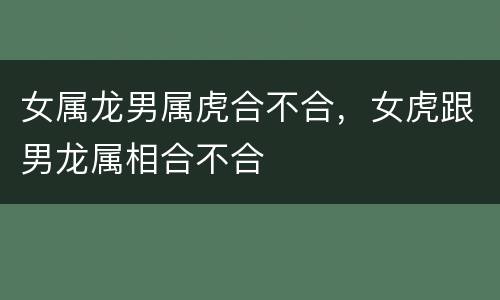 女属龙男属虎合不合，女虎跟男龙属相合不合