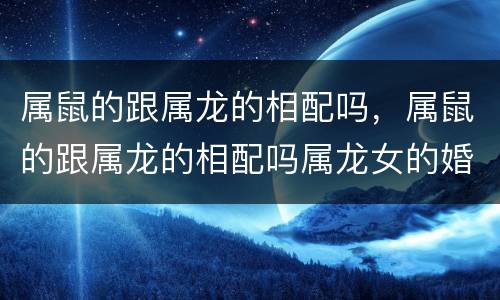 属鼠的跟属龙的相配吗，属鼠的跟属龙的相配吗属龙女的婚配