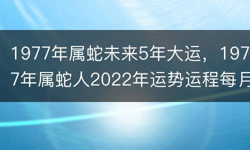 1977年属蛇未来5年大运，1977年属蛇人2022年运势运程每月运程