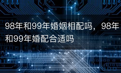 98年和99年婚姻相配吗，98年和99年婚配合适吗