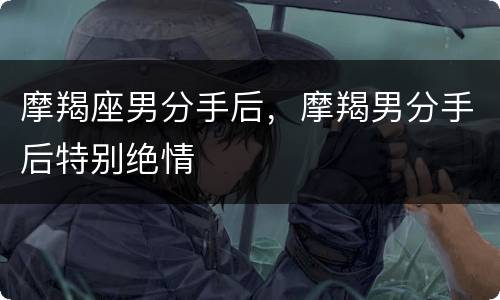 摩羯座男分手后，摩羯男分手后特别绝情