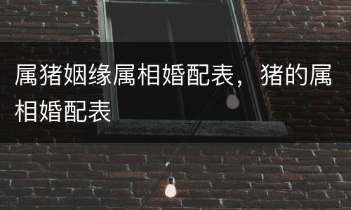 属猪姻缘属相婚配表，猪的属相婚配表