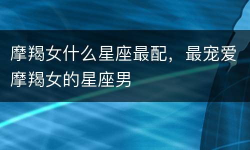 摩羯女什么星座最配，最宠爱摩羯女的星座男