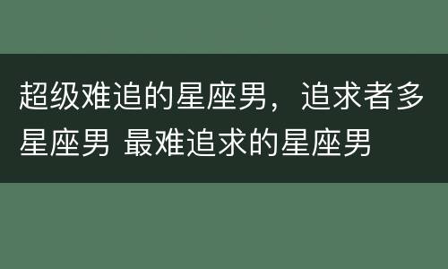 超级难追的星座男，追求者多星座男 最难追求的星座男