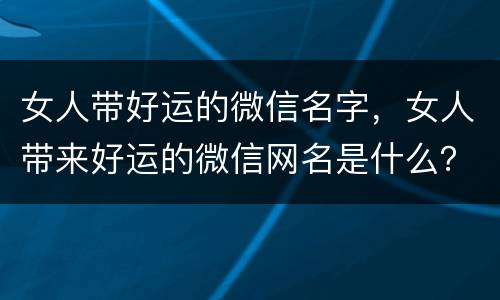 女人带好运的微信名字，女人带来好运的微信网名是什么？