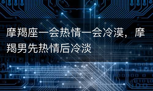 摩羯座一会热情一会冷漠，摩羯男先热情后冷淡