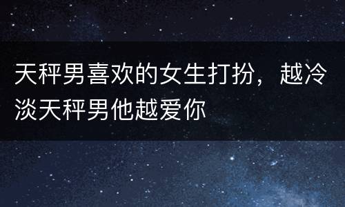 天秤男喜欢的女生打扮，越冷淡天秤男他越爱你
