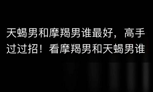 天蝎男和摩羯男谁最好，高手过过招！看摩羯男和天蝎男谁厉害