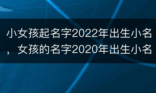 小女孩起名字2022年出生小名，女孩的名字2020年出生小名