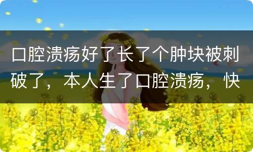 口腔溃疡好了长了个肿块被刺破了，本人生了口腔溃疡，快好了，伤口处长了一
