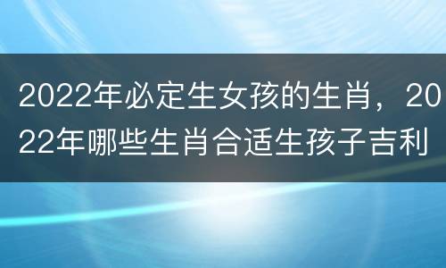 2022年必定生女孩的生肖，2022年哪些生肖合适生孩子吉利旺运