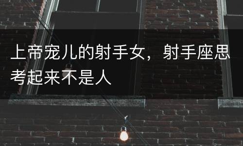 上帝宠儿的射手女，射手座思考起来不是人