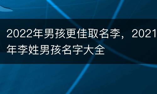 2022年男孩更佳取名李，2021年李姓男孩名字大全
