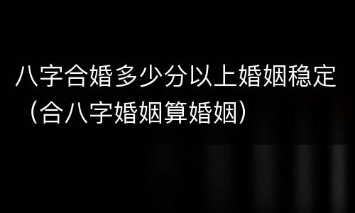 八字合婚多少分以上婚姻稳定（合八字婚姻算婚姻）