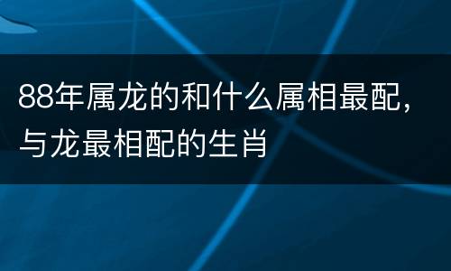 88年属龙的和什么属相最配，与龙最相配的生肖