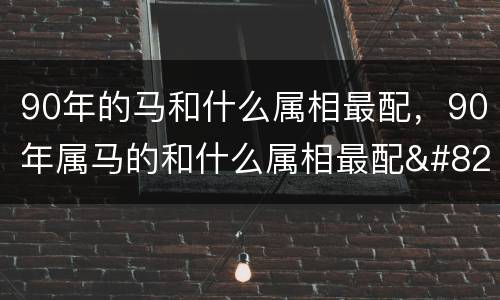 90年的马和什么属相最配，90年属马的和什么属相最配…属