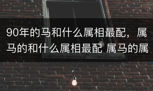 90年的马和什么属相最配，属马的和什么属相最配 属马的属相婚