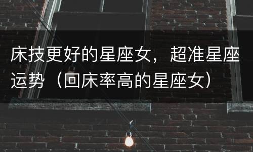 床技更好的星座女，超准星座运势（回床率高的星座女）