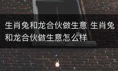 生肖兔和龙合伙做生意 生肖兔和龙合伙做生意怎么样