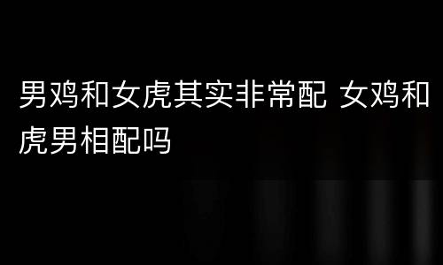 男鸡和女虎其实非常配 女鸡和虎男相配吗