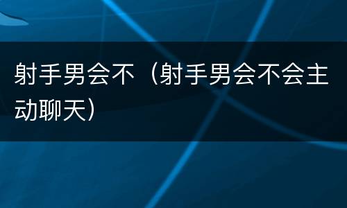 射手男会不（射手男会不会主动聊天）