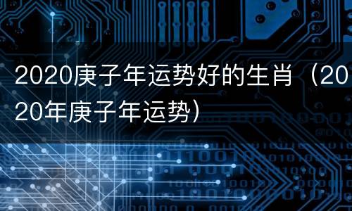 2020庚子年运势好的生肖（2020年庚子年运势）